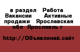  в раздел : Работа » Вакансии »  » Активные продажи . Ярославская обл.,Ярославль г.